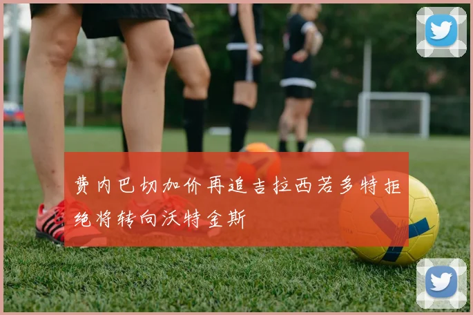 费内巴切加价再追吉拉西若多特拒绝将转向沃特金斯