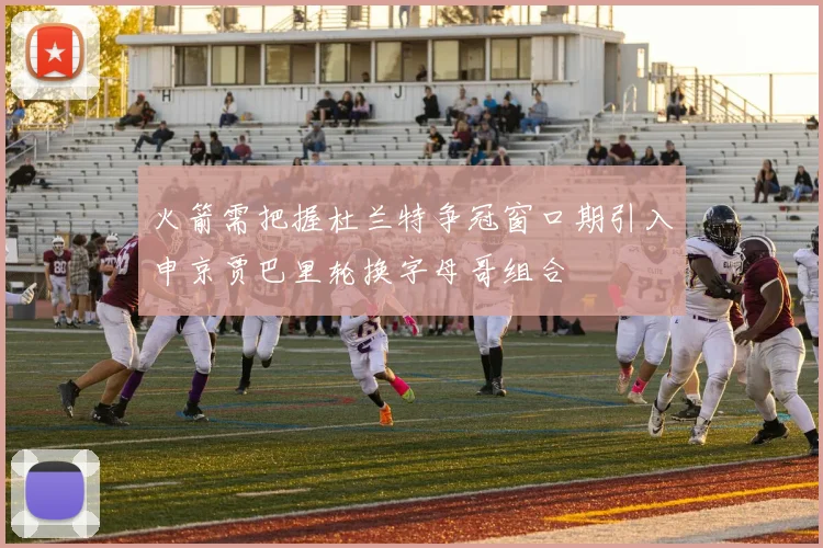 火箭需把握杜兰特争冠窗口期引入申京贾巴里轮换字母哥组合