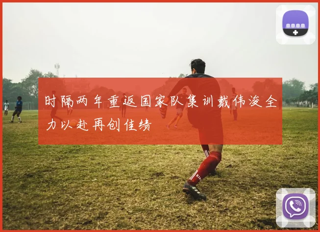 时隔两年重返国家队集训戴伟浚全力以赴再创佳绩