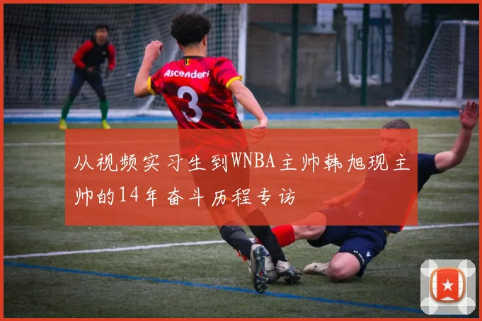 从视频实习生到WNBA主帅韩旭现主帅的14年奋斗历程专访