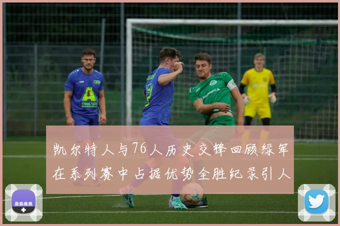 凯尔特人与76人历史交锋回顾绿军在系列赛中占据优势全胜纪录引人关注