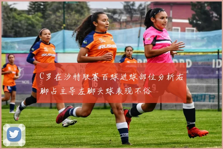 C罗在沙特联赛百球进球部位分析右脚占主导左脚头球表现不俗