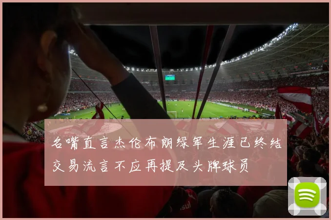 名嘴直言杰伦布朗绿军生涯已终结交易流言不应再提及头牌球员
