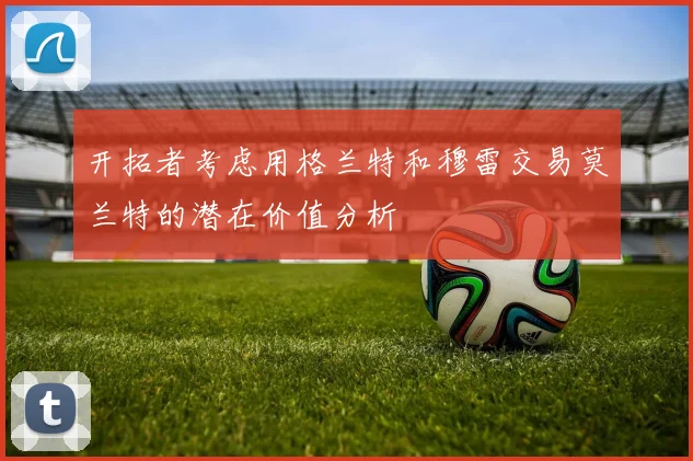 开拓者考虑用格兰特和穆雷交易莫兰特的潜在价值分析