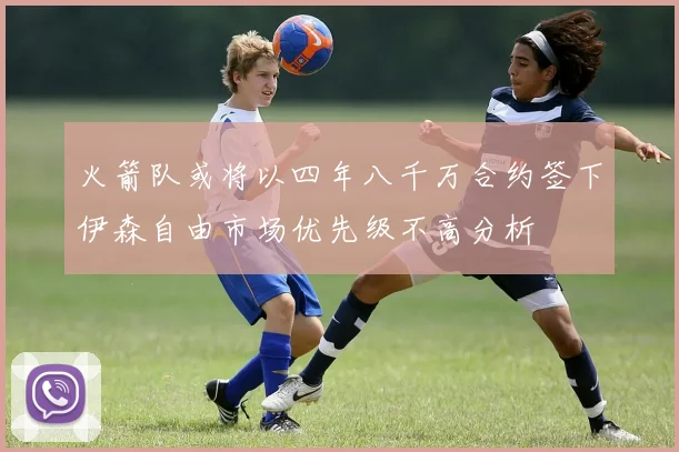 火箭队或将以四年八千万合约签下伊森自由市场优先级不高分析