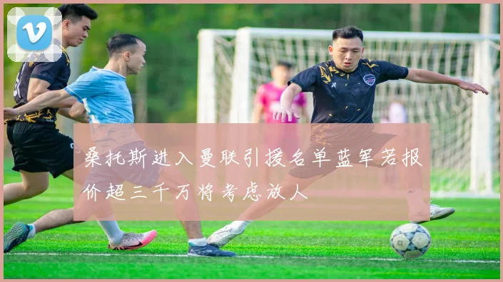 桑托斯进入曼联引援名单蓝军若报价超三千万将考虑放人