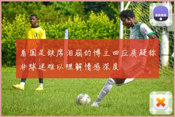 看国足缺席泪崩的博主回应质疑称非球迷难以理解情感深度