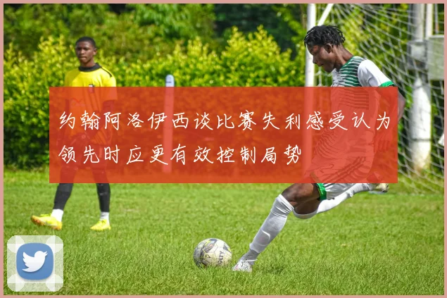 约翰阿洛伊西谈比赛失利感受认为领先时应更有效控制局势