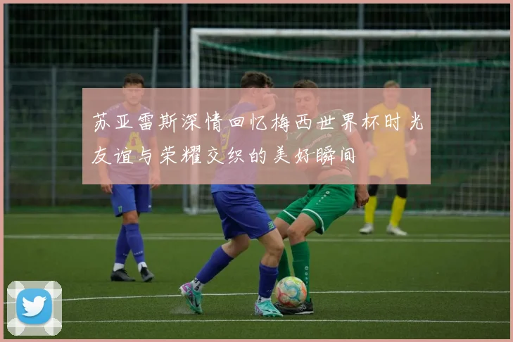 苏亚雷斯深情回忆梅西世界杯时光友谊与荣耀交织的美好瞬间