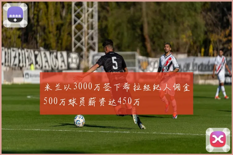 米兰以3000万签下希拉经纪人佣金500万球员薪资达450万