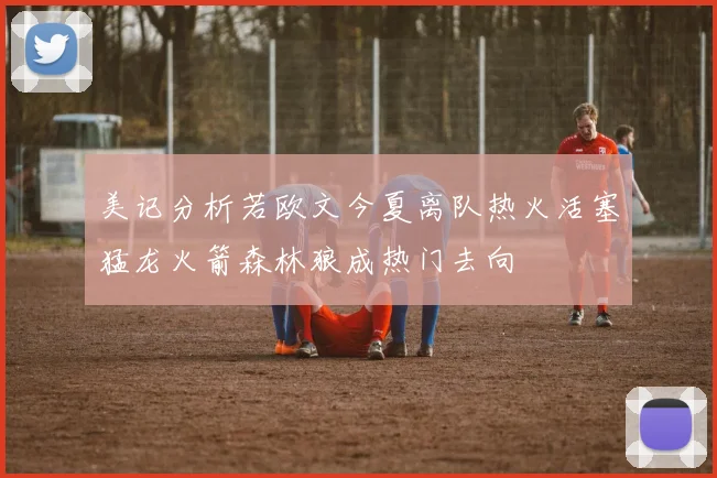 美记分析若欧文今夏离队热火活塞猛龙火箭森林狼成热门去向