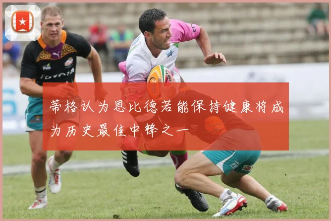 蒂格认为恩比德若能保持健康将成为历史最佳中锋之一