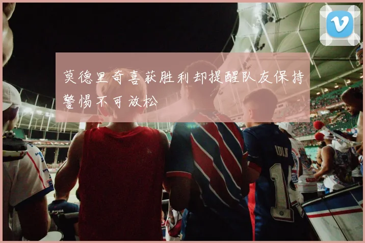 莫德里奇喜获胜利却提醒队友保持警惕不可放松