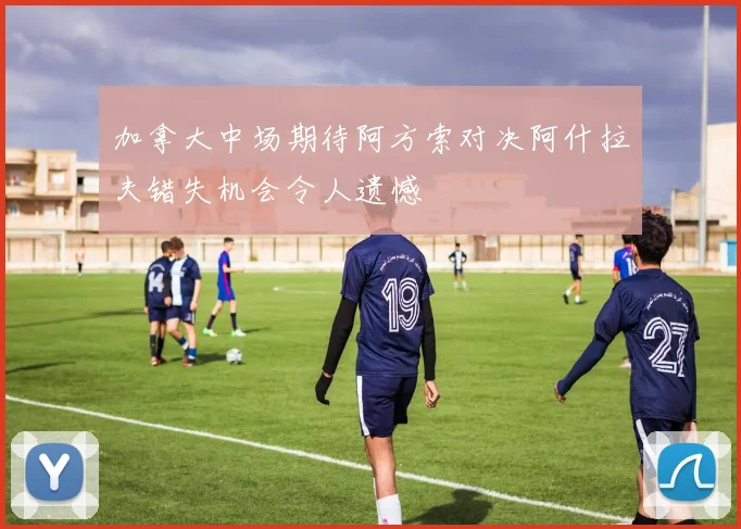 加拿大中场期待阿方索对决阿什拉夫错失机会令人遗憾