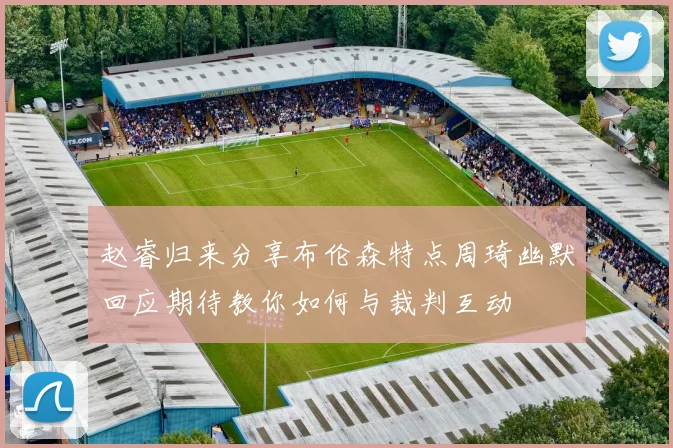 赵睿归来分享布伦森特点周琦幽默回应期待教你如何与裁判互动