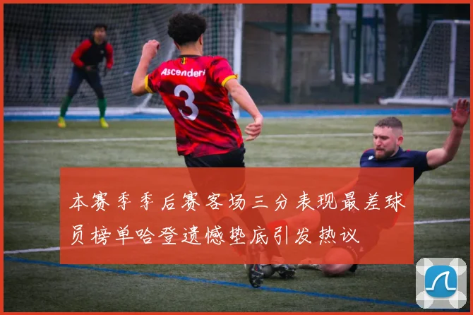本赛季季后赛客场三分表现最差球员榜单哈登遗憾垫底引发热议