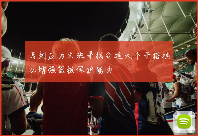 马刺应为文班寻找合适大个子搭档以增强篮板保护能力