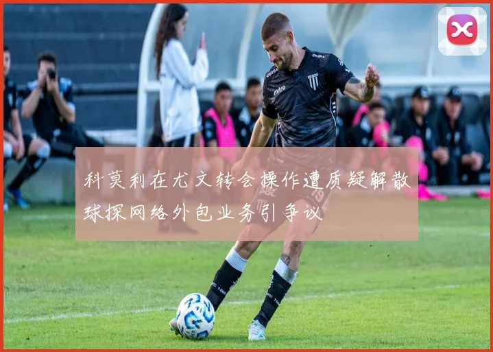 科莫利在尤文转会操作遭质疑解散球探网络外包业务引争议