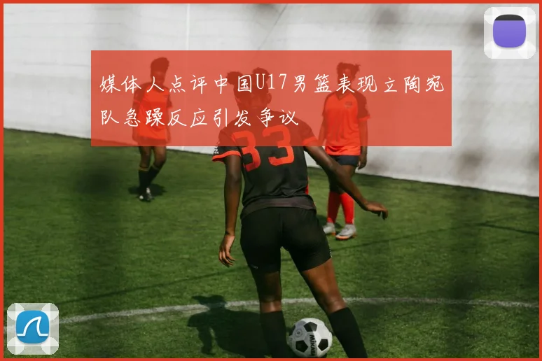 媒体人点评中国U17男篮表现立陶宛队急躁反应引发争议