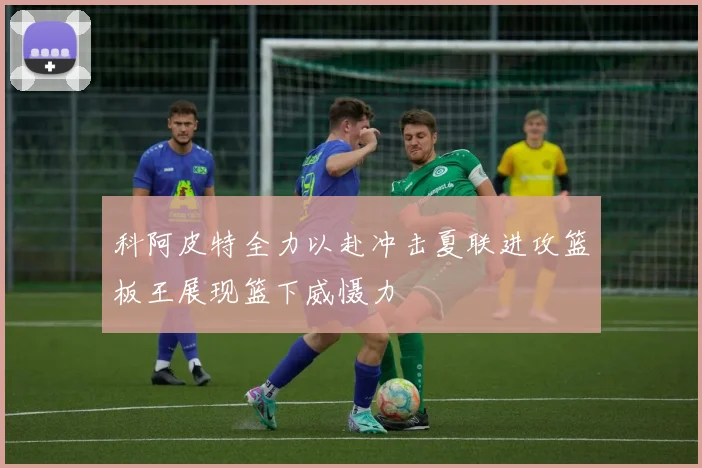 科阿皮特全力以赴冲击夏联进攻篮板王展现篮下威慑力