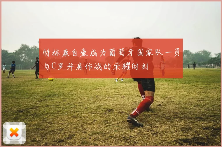 特林康自豪成为葡萄牙国家队一员与C罗并肩作战的荣耀时刻