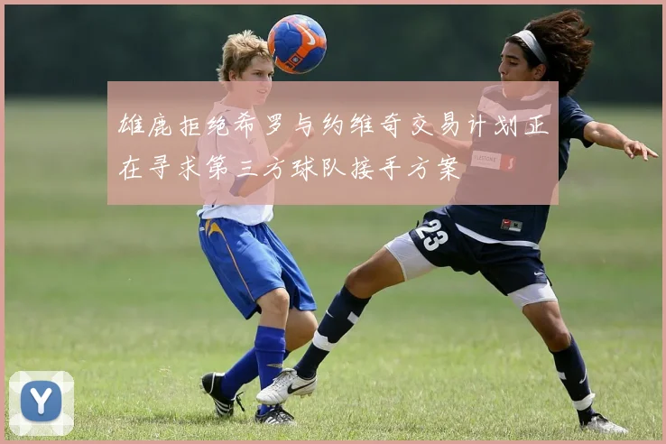 雄鹿拒绝希罗与约维奇交易计划正在寻求第三方球队接手方案