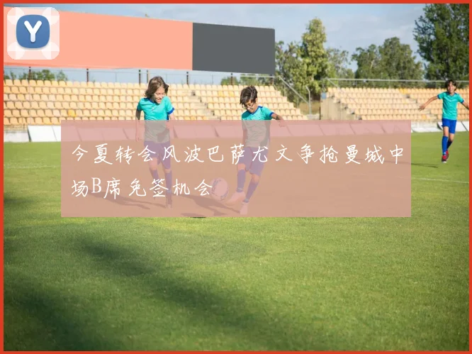 今夏转会风波巴萨尤文争抢曼城中场B席免签机会