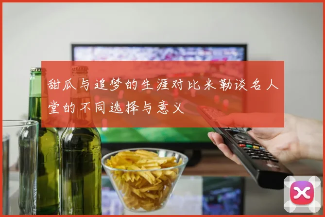 甜瓜与追梦的生涯对比米勒谈名人堂的不同选择与意义