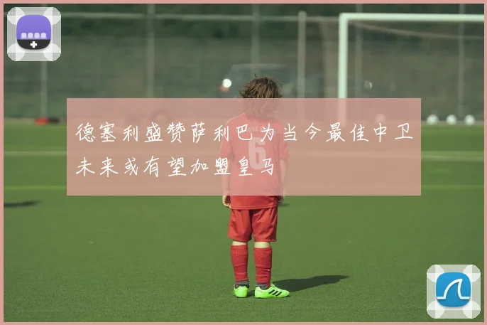 德塞利盛赞萨利巴为当今最佳中卫未来或有望加盟皇马