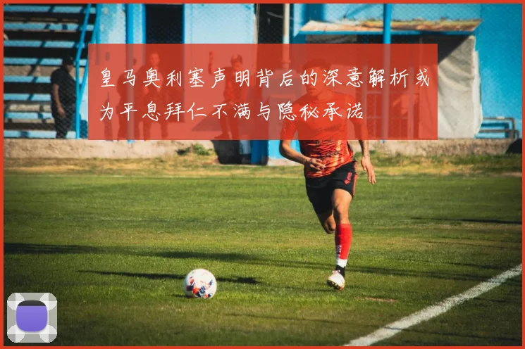 皇马奥利塞声明背后的深意解析或为平息拜仁不满与隐秘承诺