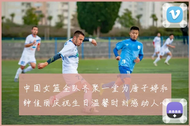 中国女篮全队齐聚一堂为唐子婷和钟佳丽庆祝生日温馨时刻感动人心
